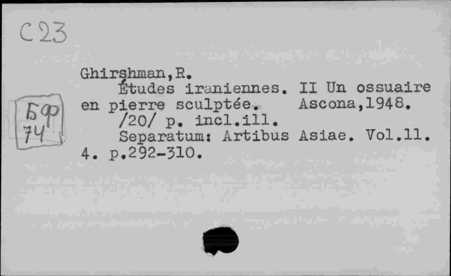 ﻿саз
Ghirshman,R.
Etudes iraniennes. II Un ossuaire en pierre sculptée. Ascona,1948.
/20/ p. incl.ill.
Separatum: Artibus Asiae. Vol.11.
4. p.292-5IO.